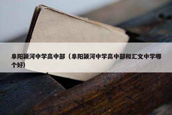 阜阳颍河中学高中部（阜阳颍河中学高中部和汇文中学哪个好）