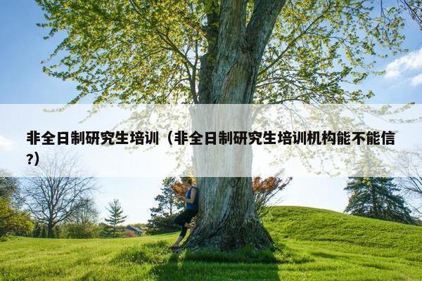 非全日制研究生培训（非全日制研究生培训机构能不能信?）