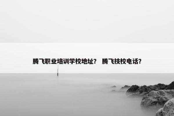 腾飞职业培训学校地址？ 腾飞技校电话？