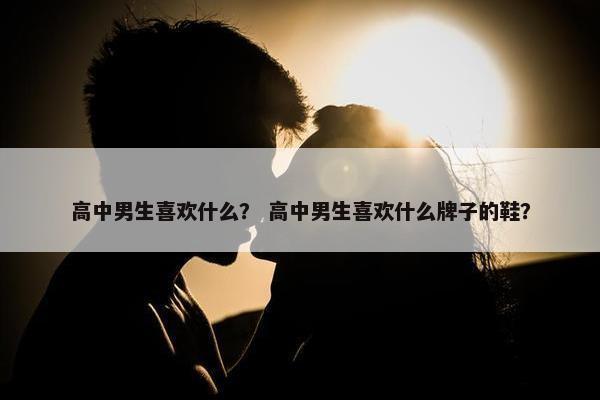 高中男生喜欢什么？ 高中男生喜欢什么牌子的鞋？