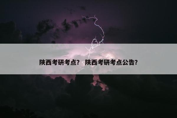陕西考研考点？ 陕西考研考点公告？