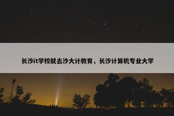 长沙it学校就去沙大计教育，长沙计算机专业大学