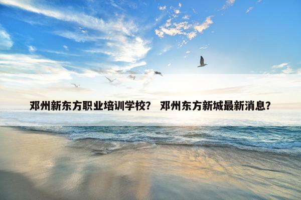 邓州新东方职业培训学校？ 邓州东方新城最新消息？