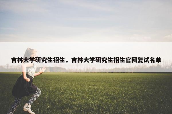 吉林大学研究生招生，吉林大学研究生招生官网复试名单