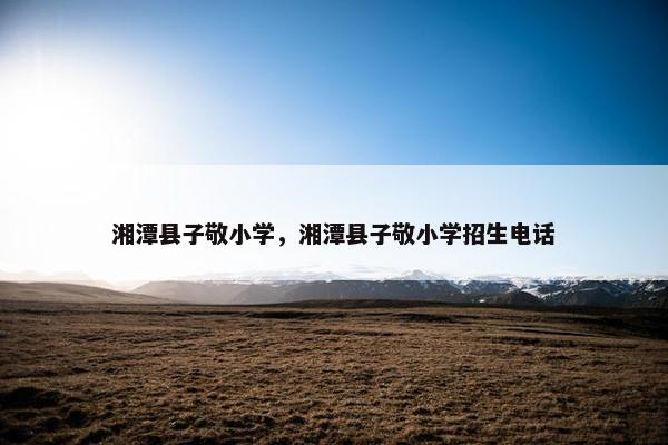 湘潭县子敬小学，湘潭县子敬小学招生电话