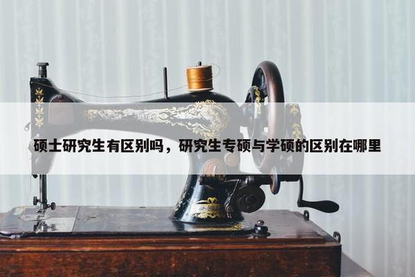 硕士研究生有区别吗，研究生专硕与学硕的区别在哪里