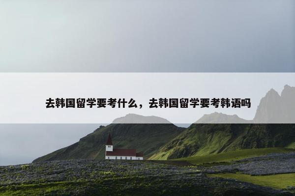 去韩国留学要考什么，去韩国留学要考韩语吗