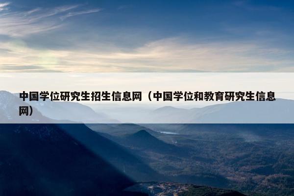 中国学位研究生招生信息网（中国学位和教育研究生信息网）