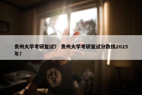 贵州大学考研复试？ 贵州大学考研复试分数线2025年？