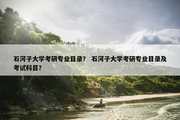 石河子大学考研专业目录？ 石河子大学考研专业目录及考试科目？