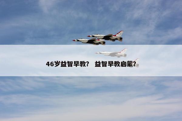 46岁益智早教？ 益智早教启蒙？