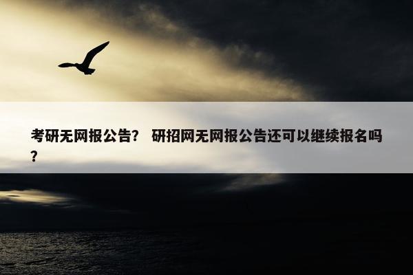 考研无网报公告？ 研招网无网报公告还可以继续报名吗？