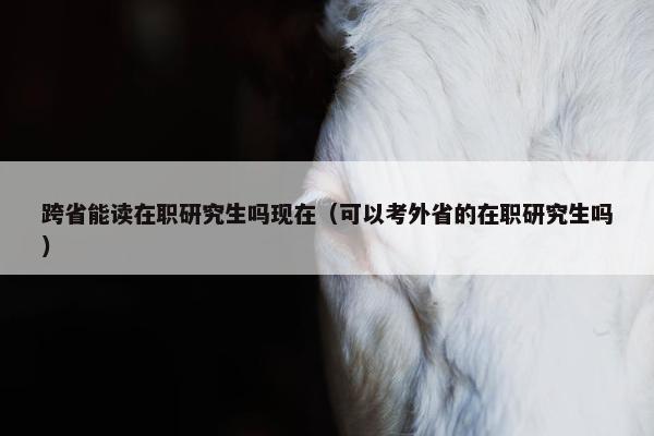跨省能读在职研究生吗现在（可以考外省的在职研究生吗）