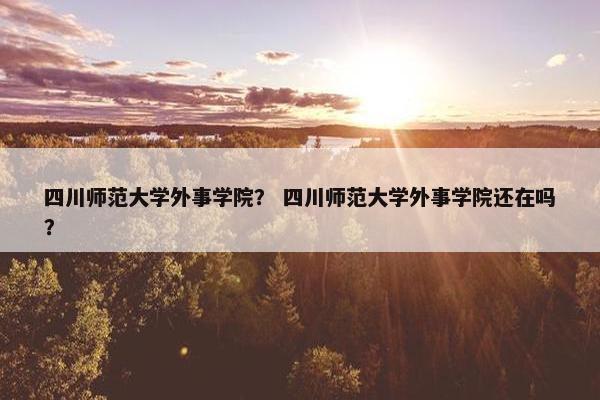 四川师范大学外事学院？ 四川师范大学外事学院还在吗？
