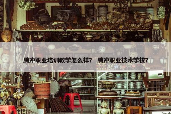 腾冲职业培训教学怎么样？ 腾冲职业技术学校？