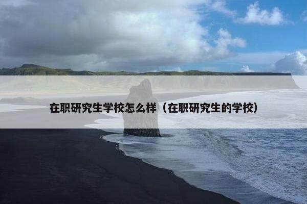 在职研究生学校怎么样（在职研究生的学校）