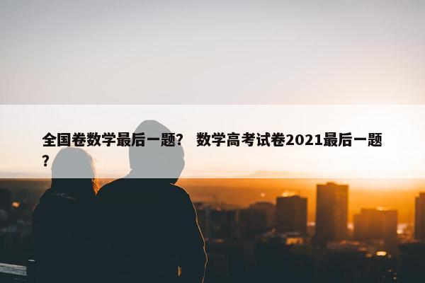 全国卷数学最后一题？ 数学高考试卷2021最后一题？