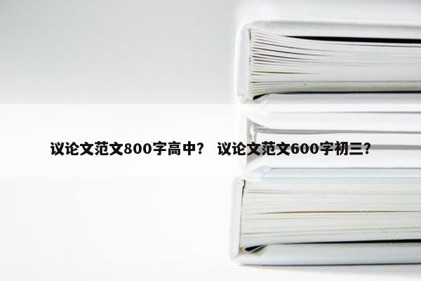 议论文范文800字高中？ 议论文范文600字初三？
