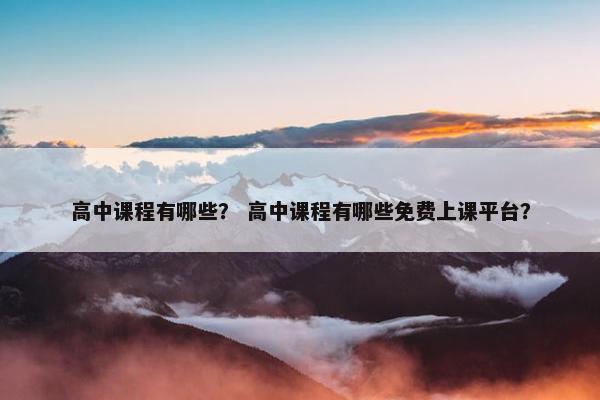高中课程有哪些？ 高中课程有哪些免费上课平台？