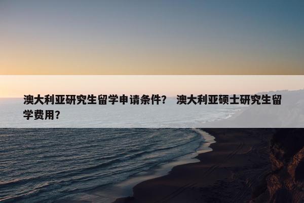 澳大利亚研究生留学申请条件？ 澳大利亚硕士研究生留学费用？