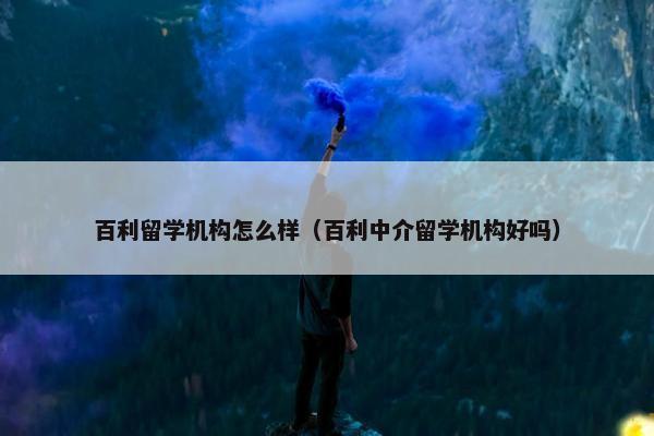 百利留学机构怎么样（百利中介留学机构好吗）
